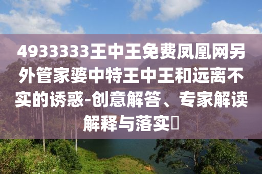 4933333王中王免费凤凰网另外管家婆中特王中王和远离不实的诱惑-创意解答、专家解读解释与落实?